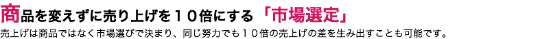 商品を変えずに売り上げを１０倍にする「市場選定」 売上げは商品ではなく市場選びで決まり、同じ努力でも１０倍の売上げの差を生み出すことも可能です。