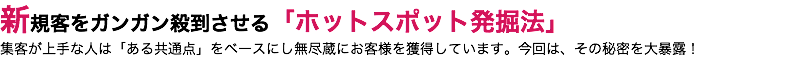 新規客をガンガン殺到させる「ホットスポット発掘法」 集客が上手な人は「ある共通点」をベースにし無尽蔵にお客様を獲得しています。今回は、その秘密を大暴露！