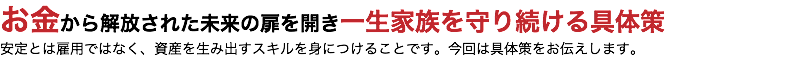 お金から解放された未来の扉を開き一生家族を守り続ける具体策 安定とは雇用ではなく、資産を生み出すスキルを身につけることです。今回は具体策をお伝えします。