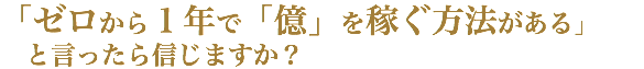 「ゼロから１年で「億」を稼ぐ方法がある」 と言ったら信じますか？