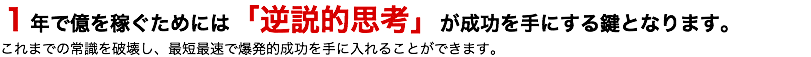 １年で億を稼ぐためには「逆説的思考」が成功を手にする鍵となります。 これまでの常識を破壊し、最短最速で爆発的成功を手に入れることができます。