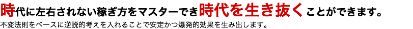 時代に左右されない稼ぎ方をマスターでき時代を生き抜くことができます。 不変法則をベースに逆説的考えを入れることで安定かつ爆発的効果を生み出します。