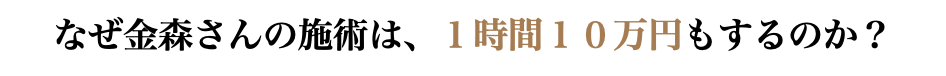 なぜ金森さんの施術は、１時間１０万円もするのか？