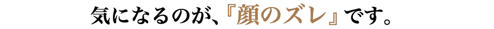 気になるのが、『顔のズレ』です。
