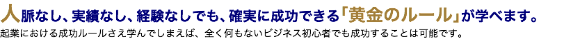 人脈なし、実績なし、経験なしでも、確実に成功できる「黄金のルール」が学べます。 起業における成功ルールさえ学んでしまえば、全く何もないビジネス初心者でも成功することは可能です。