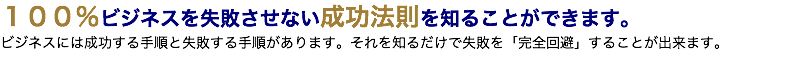 １００％ビジネスを失敗させない成功法則を知ることができます。 ビジネスには成功する手順と失敗する手順があります。それを知るだけで失敗を「完全回避」することが出来ます。