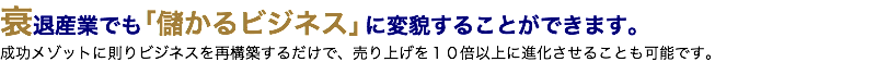 衰退産業でも「儲かるビジネス」に変貌することができます。 成功メゾットに則りビジネスを再構築するだけで、売り上げを１０倍以上に進化させることも可能です。