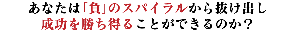 あなたは「負」のスパイラルから抜け出し 成功を勝ち得ることができるのか？