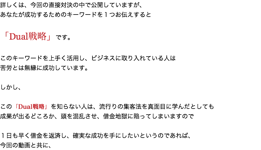 詳しくは、今回の直接対決の中で公開していますが、 あなたが成功するためのキーワードを１つお伝えすると 「Dual戦略」です。 このキーワードを上手く活用し、ビジネスに取り入れている人は 苦労とは無縁に成功しています。 しかし、 この「Dual戦略」を知らない人は、流行りの集客法を真面目に学んだとしても 成果が出るどころか、頭を混乱させ、借金地獄に陥ってしまいますので １日も早く借金を返済し、確実な成功を手にしたいというのであれば、 今回の動画と共に、