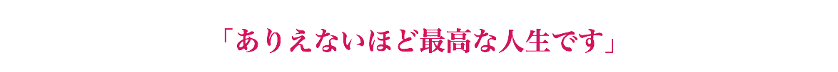  「ありえないほど最高な人生です」