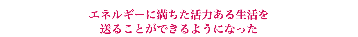  エネルギーに満ちた活力ある生活を 送ることができるようになった