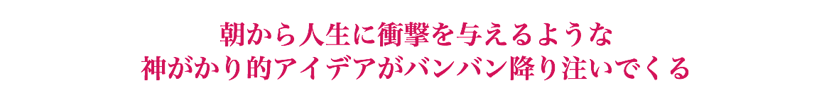  朝から人生に衝撃を与えるような 神がかり的アイデアがバンバン降り注いでくる
