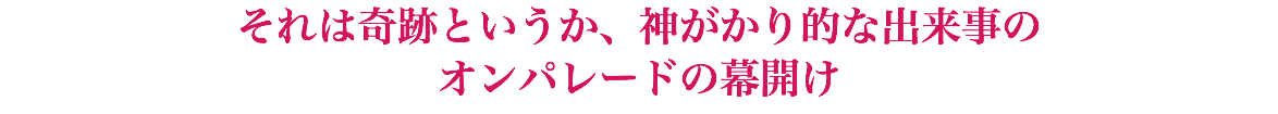 それは奇跡というか、神がかり的な出来事の オンパレードの幕開け