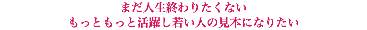 まだ人生終わりたくない もっともっと活躍し若い人の見本になりたい
