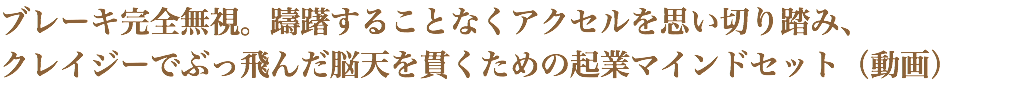 ブレーキ完全無視。躊躇することなくアクセルを思い切り踏み、 クレイジーでぶっ飛んだ脳天を貫くための起業マインドセット（動画）