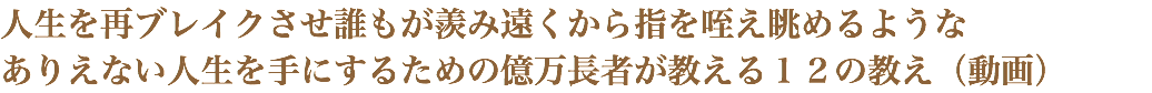 人生を再ブレイクさせ誰もが羨み遠くから指を咥え眺めるような ありえない人生を手にするための億万長者が教える１２の教え（動画）