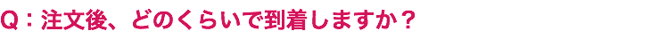 Q：注文後、どのくらいで到着しますか？