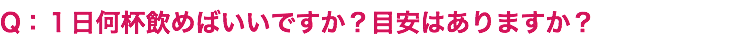 Q：１日何杯飲めばいいですか？目安はありますか？
