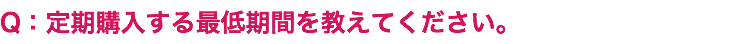 Q：定期購入する最低期間を教えてください。