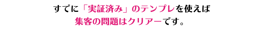 すでに「実証済み」のテンプレを使えば 集客の問題はクリアーです。