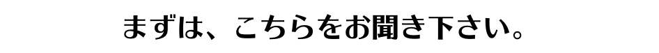 まずは、こちらをお聞き下さい。